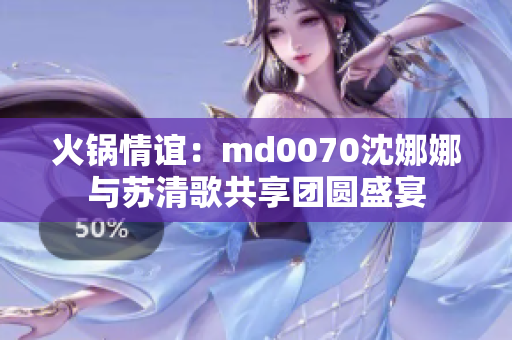 火锅情谊：md0070沈娜娜与苏清歌共享团圆盛宴