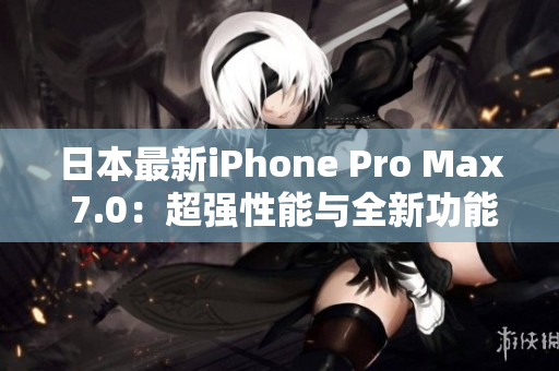 日本最新iPhone Pro Max 7.0：超强性能与全新功能引领智能手机革新