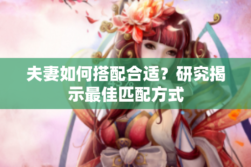夫妻如何搭配合适？研究揭示最佳匹配方式