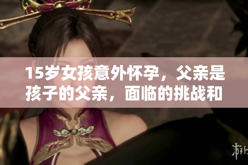 15岁女孩意外怀孕，父亲是孩子的父亲，面临的挑战和解决方案