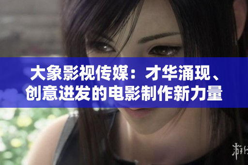 大象影视传媒：才华涌现、创意迸发的电影制作新力量
