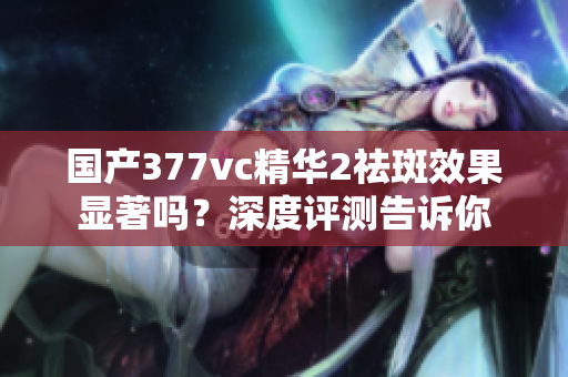 国产377vc精华2祛斑效果显著吗？深度评测告诉你