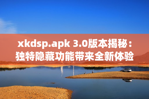 xkdsp.apk 3.0版本揭秘：独特隐藏功能带来全新体验