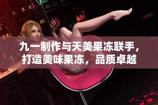 九一制作与天美果冻联手，打造美味果冻，品质卓越