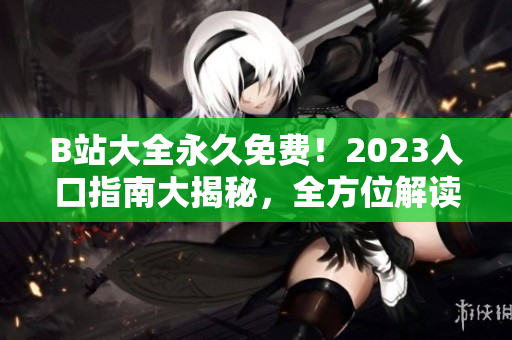 B站大全永久免费！2023入口指南大揭秘，全方位解读使用攻略