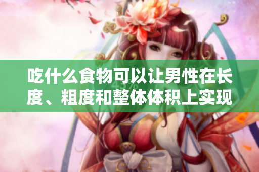 吃什么食物可以让男性在长度、粗度和整体体积上实现显著增长？