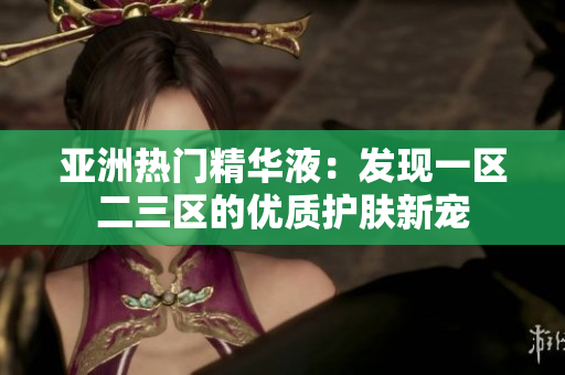 亚洲热门精华液：发现一区二三区的优质护肤新宠