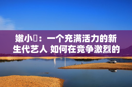 嫩小槡：一个充满活力的新生代艺人 如何在竞争激烈的娱乐圈脱颖而出？