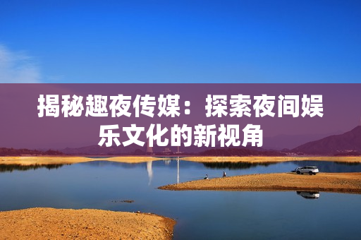 揭秘趣夜传媒：探索夜间娱乐文化的新视角