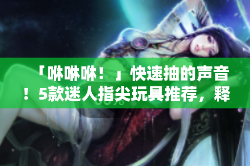 「咻咻咻！」快速抽的声音！5款迷人指尖玩具推荐，释放你的压力！