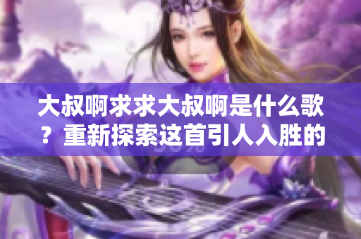 大叔啊求求大叔啊是什么歌？重新探索这首引人入胜的歌曲