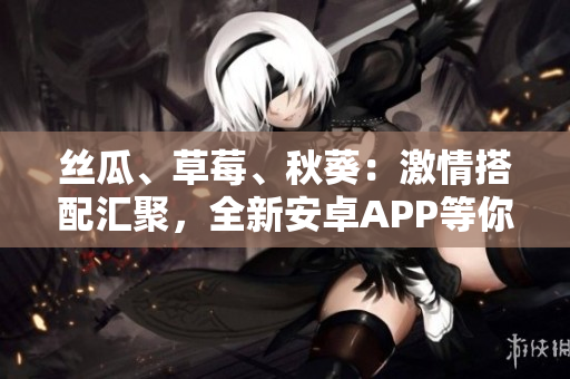 丝瓜、草莓、秋葵：激情搭配汇聚，全新安卓APP等你体验