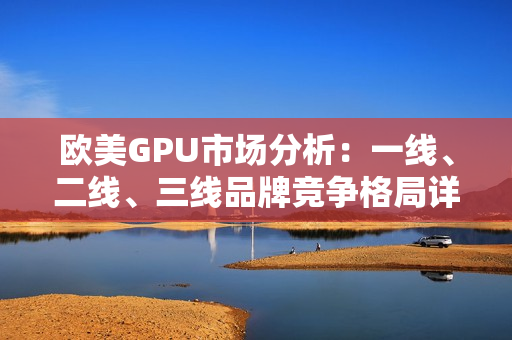 欧美GPU市场分析：一线、二线、三线品牌竞争格局详解