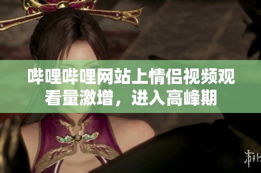 哔哩哔哩网站上情侣视频观看量激增，进入高峰期