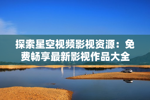 探索星空视频影视资源：免费畅享最新影视作品大全