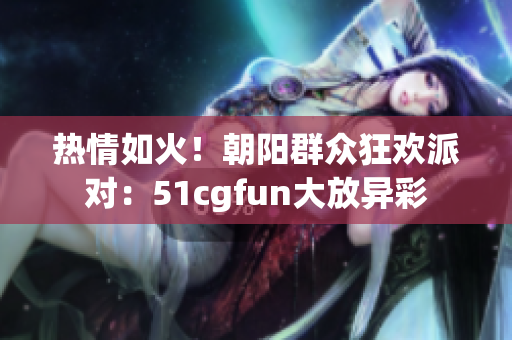 热情如火！朝阳群众狂欢派对：51cgfun大放异彩