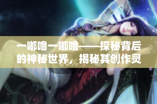 一嘟噜一嘟噜——探秘背后的神秘世界，揭秘其创作灵感来源和魅力所在