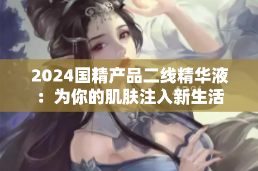 2024国精产品二线精华液：为你的肌肤注入新生活