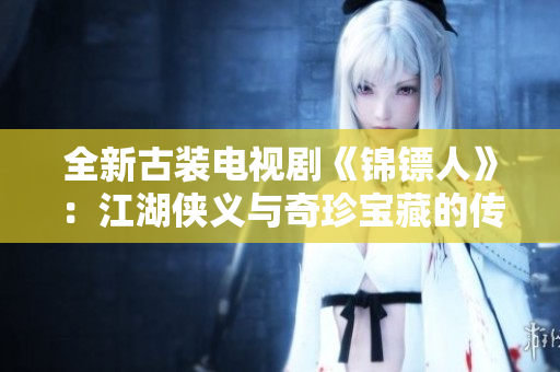 全新古装电视剧《锦镖人》：江湖侠义与奇珍宝藏的传奇之旅