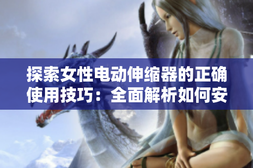 探索女性电动伸缩器的正确使用技巧：全面解析如何安全、有效地使用
