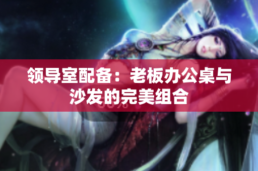 领导室配备：老板办公桌与沙发的完美组合