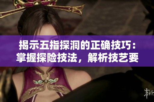 揭示五指探洞的正确技巧：掌握探险技法，解析技艺要领