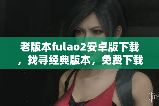 老版本fulao2安卓版下载，找寻经典版本，免费下载老式fulao2安卓版