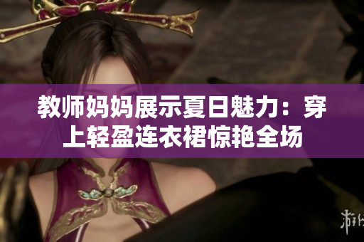 教师妈妈展示夏日魅力：穿上轻盈连衣裙惊艳全场