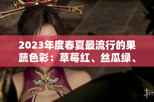 2023年度春夏最流行的果蔬色彩：草莓红、丝瓜绿、芭乐粉、绿巨人、樱桃红和秋葵紫