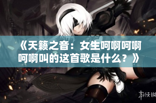《天籁之音：女生呵啊呵啊呵啊叫的这首歌是什么？》