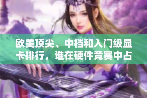 欧美顶尖、中档和入门级显卡排行，谁在硬件竞赛中占据优势？