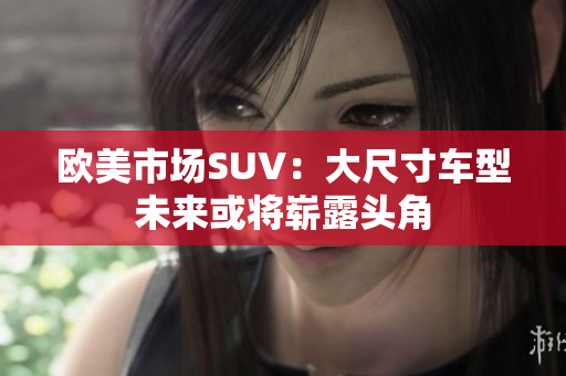 欧美市场SUV：大尺寸车型未来或将崭露头角