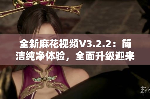 全新麻花视频V3.2.2：简洁纯净体验，全面升级迎来更优视听享受！