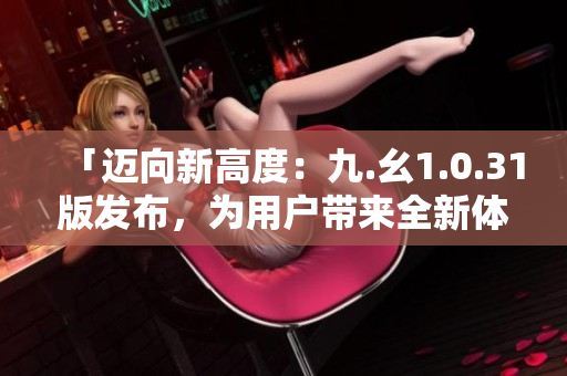 「迈向新高度：九.幺1.0.31版发布，为用户带来全新体验」