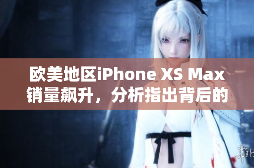 欧美地区iPhone XS Max销量飙升，分析指出背后的关键驱动因素及消费趋势