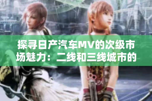 探寻日产汽车MV的次级市场魅力：二线和三线城市的惊喜之旅