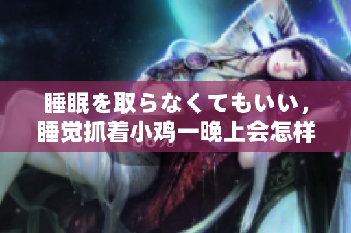 睡眠を取らなくてもいい，睡觉抓着小鸡一晚上会怎样，睡过年纪最大的多少岁六十多，水润紧致销魂低吟古代，水润紧致销魂低吟，说说都是怎么的干对象的442