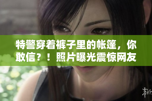特警穿着裤子里的帐篷，你敢信？！照片曝光震惊网友：惊呆了！