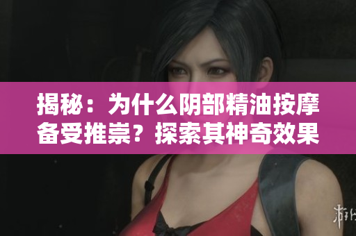 揭秘：为什么阴部精油按摩备受推崇？探索其神奇效果与安全性