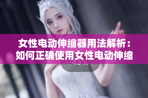 女性电动伸缩器用法解析：如何正确使用女性电动伸缩器？