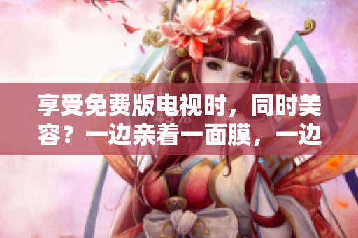享受免费版电视时，同时美容？一边亲着一面膜，一边追剧的新潮趋势！