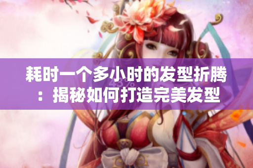 耗时一个多小时的发型折腾：揭秘如何打造完美发型
