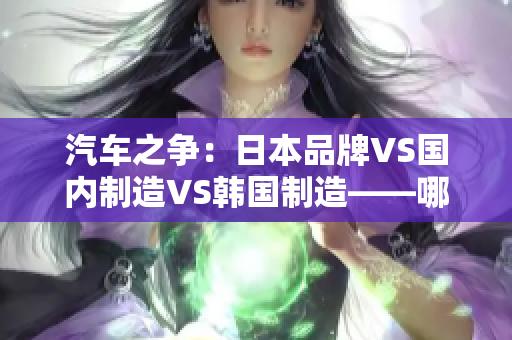 汽车之争：日本品牌VS国内制造VS韩国制造——哪个更胜一筹？