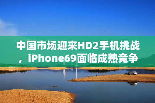 中国市场迎来HD2手机挑战，iPhone69面临成熟竞争