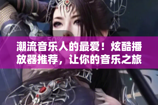 潮流音乐人的最爱！炫酷播放器推荐，让你的音乐之旅更精彩