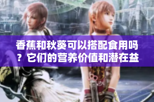 香蕉和秋葵可以搭配食用吗？它们的营养价值和潜在益处有哪些呢？