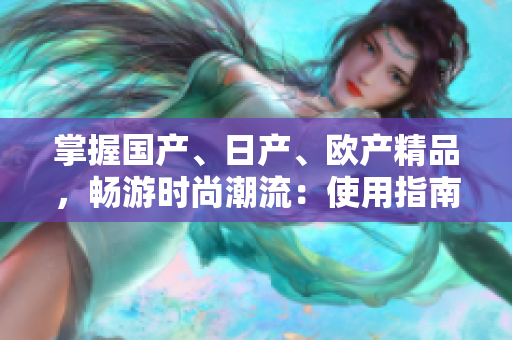 掌握国产、日产、欧产精品，畅游时尚潮流：使用指南