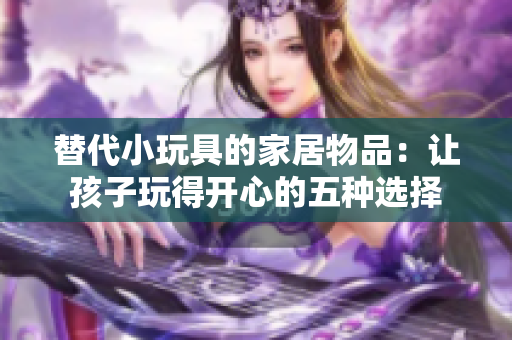 替代小玩具的家居物品：让孩子玩得开心的五种选择