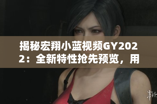 揭秘宏翔小蓝视频GY2022：全新特性抢先预览，用户体验再升级！