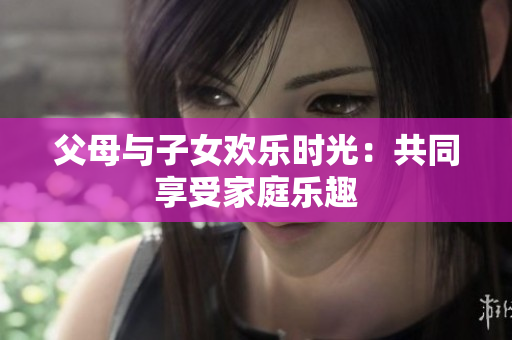 父母与子女欢乐时光：共同享受家庭乐趣